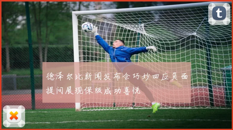 德泽尔比新闻发布会巧妙回应负面提问展现保级成功喜悦