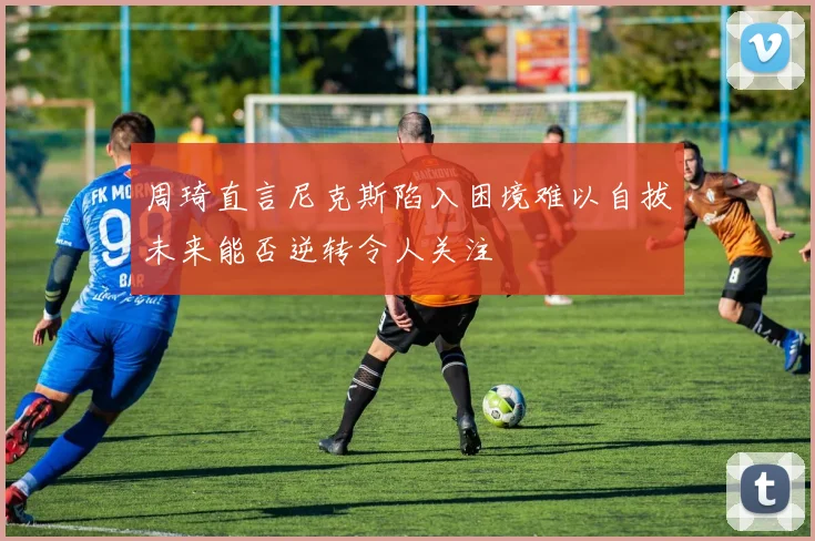 周琦直言尼克斯陷入困境难以自拔未来能否逆转令人关注