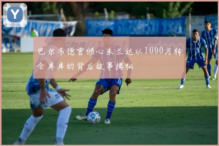 巴尔韦德曾倾心米兰达以1000万转会库库的背后故事揭秘