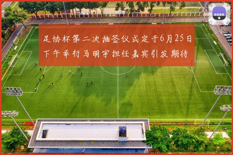 足协杯第二次抽签仪式定于6月25日下午举行马明宇担任嘉宾引发期待