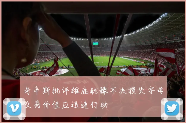 考辛斯批评雄鹿犹豫不决损失字母交易价值应迅速行动