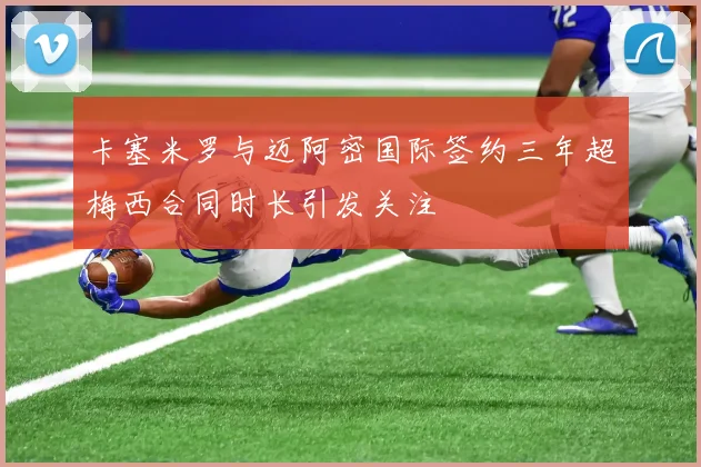 卡塞米罗与迈阿密国际签约三年超梅西合同时长引发关注