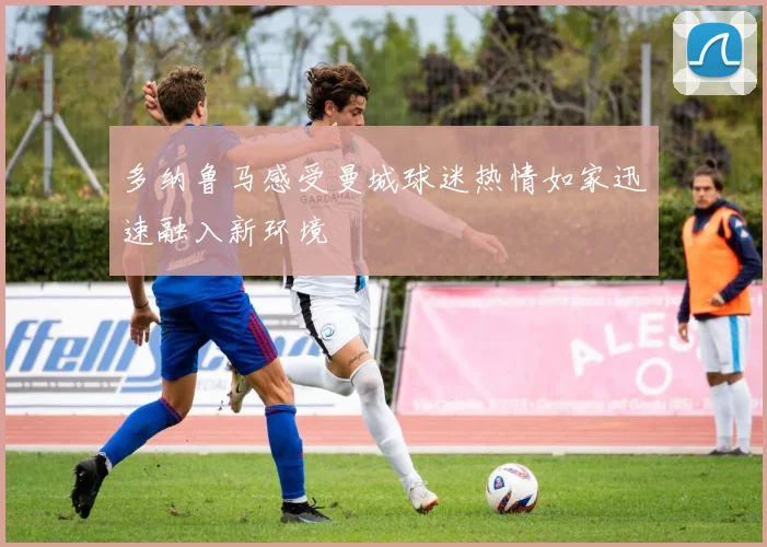 多纳鲁马感受曼城球迷热情如家迅速融入新环境