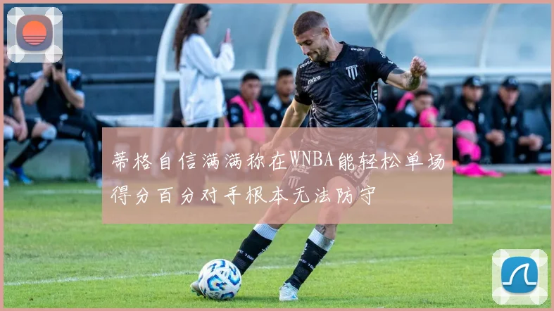 蒂格自信满满称在WNBA能轻松单场得分百分对手根本无法防守