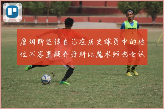 詹姆斯坚信自己在历史球员中的地位不容置疑乔丹科比魔术师也会认同