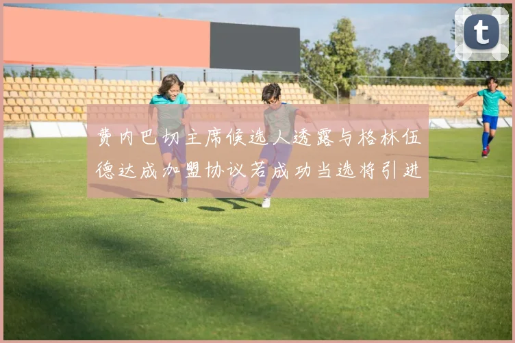 费内巴切主席候选人透露与格林伍德达成加盟协议若成功当选将引进他