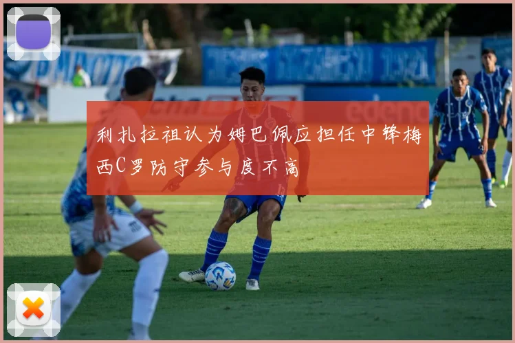 利扎拉祖认为姆巴佩应担任中锋梅西C罗防守参与度不高