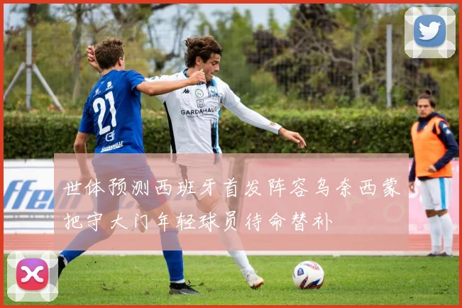 世体预测西班牙首发阵容乌奈西蒙把守大门年轻球员待命替补